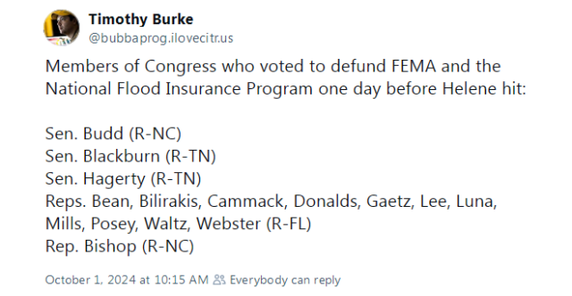 Members of Congress who voted to defund FEMA and the National Flood Insurance Program one day before Helene hit: 

Sen. Budd (R-NC)
Sen. Blackburn (R-TN)
Sen. Hagerty (R-TN)
Reps. Bean, Bilirakis, Cammack, Donalds, Gaetz, Lee, Luna, Mills, Posey, Waltz, Webster (R-FL)
Rep. Bishop (R-NC)