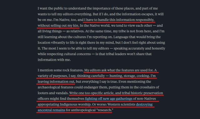 Text from article:
I want the public to understand the importance of these places, and part of me wants to tell my editors everything. But if I do, and the information escapes, it will be on me. I’m Native, too, and I have to handle this information responsibly, without selling out my kin. In the Native world, we tend to view each other — and all living things — as relatives. At the same time, my tribe is not from here, and I’m still learning about the cultures I’m reporting on. Language that would bring the location vibrantly to life is right there in my mind, but I don’t feel right about using it. The most I seem to be able to tell my editors — speaking accurately and honestly while respecting cultural concerns — is that tribal leaders won’t share that information with me.

I mention some rock features. My editors ask what the features are used for. A variety of purposes, I say, thinking carefully — hunting, storage, cooking. I’m leaving information out, but everything I say is true. Even mentioning the archaeological features could endanger them, putting them in the crosshairs of looters and vandals. Write one too-specific article, and tribal historic preservation officers might find themselves fighting off new age gatherings of non-Natives appropriating Indigenous worship. Or worse: Western scientists destroying ancestral remains for anthropological “research.”