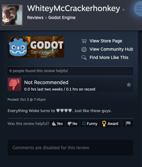 A review from WhiteyMcCrackerhonkey on Steam that gives a negative review of Godot Engine on Steam. Saying "Everything Woke turns to XXXX. Just like these guys." He uses heart emojis instead of Xs, but I don't think emoji displays in alt text descriptions. This player has 0.1 hours on record according to Steam.