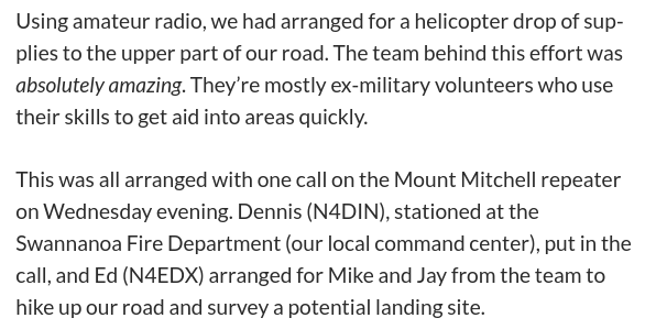 Using amateur radio, we had arranged for a helicopter drop of supplies to the upper part of our road. The team behind this effort was absolutely amazing. They’re mostly ex-military volunteers who use their skills to get aid into areas quickly.

This was all arranged with one call on the Mount Mitchell repeater on Wednesday evening. Dennis (N4DIN), stationed at the Swannanoa Fire Department (our local command center), put in the call, and Ed (N4EDX) arranged for Mike and Jay from the team to hike up our road and survey a potential landing site.