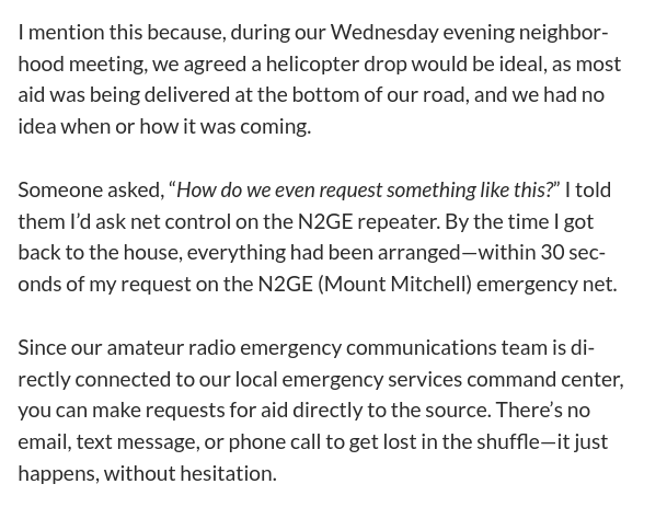 I mention this because, during our Wednesday evening neighborhood meeting, we agreed a helicopter drop would be ideal, as most aid was being delivered at the bottom of our road, and we had no idea when or how it was coming.

Someone asked, “How do we even request something like this?” I told them I’d ask net control on the N2GE repeater. By the time I got back to the house, everything had been arranged—within 30 seconds of my request on the N2GE (Mount Mitchell) emergency net.

Since our amateur radio emergency communications team is directly connected to our local emergency services command center, you can make requests for aid directly to the source. There’s no email, text message, or phone call to get lost in the shuffle—it just happens, without hesitation.