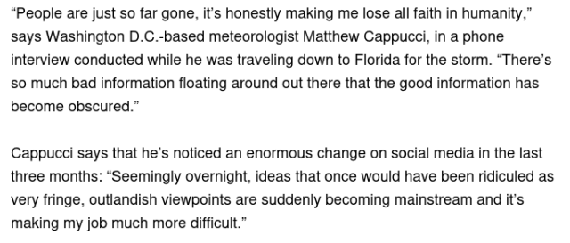  “People are just so far gone, it’s honestly making me lose all faith in humanity,” says Washington D.C.-based meteorologist Matthew Cappucci, in a phone interview conducted while he was traveling down to Florida for the storm. “There’s so much bad information floating around out there that the good information has become obscured.”

Cappucci says that he’s noticed an enormous change on social media in the last three months: “Seemingly overnight, ideas that once would have been ridiculed as very fringe, outlandish viewpoints are suddenly becoming mainstream and it’s making my job much more difficult.”  