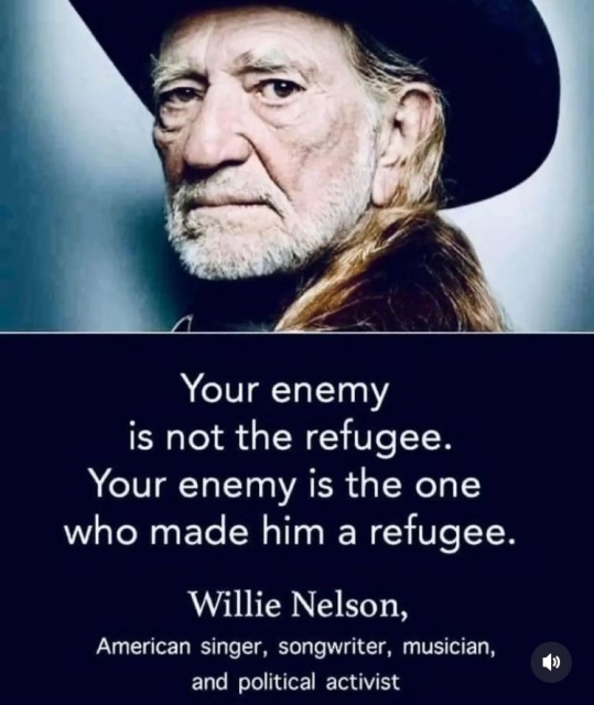 Your enemy
is not the refugee.
Your enemy is the one
who made him a refugee
Willie Nelson,
American singer, songwriter, musician,
and political activist