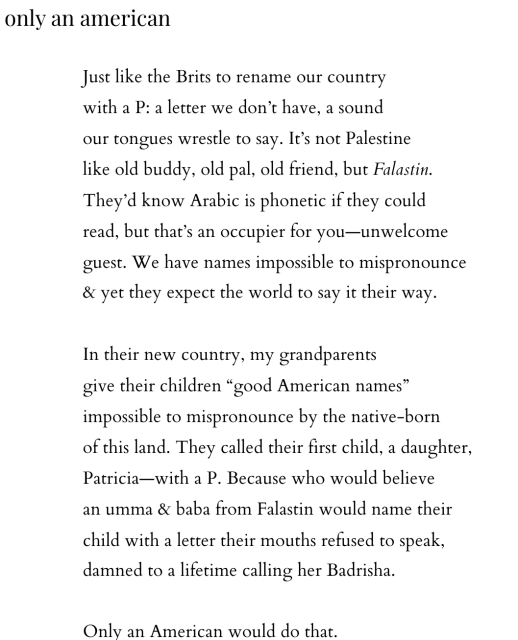 a poem by mandy shunnarah that reads: 

only an american

Just like the Brits to rename our country
with a P: a letter we don’t have, a sound
our tongues wrestle to say. It’s not Palestine
like old buddy, old pal, old friend, but Falastin.
They’d know Arabic is phonetic if they could
read, but that’s an occupier for you—unwelcome
guest. We have names impossible to mispronounce
& yet they expect the world to say it their way.

In their new country, my grandparents
give their children “good American names”
impossible to mispronounce by the native-born
of this land. They called their first child, a daughter,
Patricia—with a P. Because who would believe
an umma & baba from Falastin would name their
child with a letter their mouths refused to speak,
damned to a lifetime calling her Badrisha.

Only an American would do that.