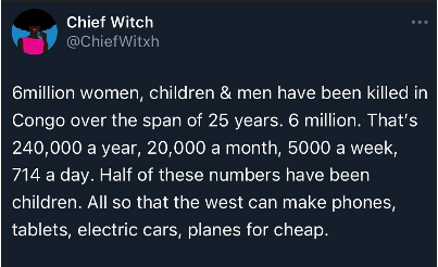 tweet by @/ChiefWitxh that reads: "million women, children & men have been killed in Congo over the span of 25 years. 6 million. That's 240,000 a year, 20,000 a month, 5000 a week, 714 a day. Half of these numbers have been children. All so that the west can make phones, tablets, electric cars, planes for cheap."