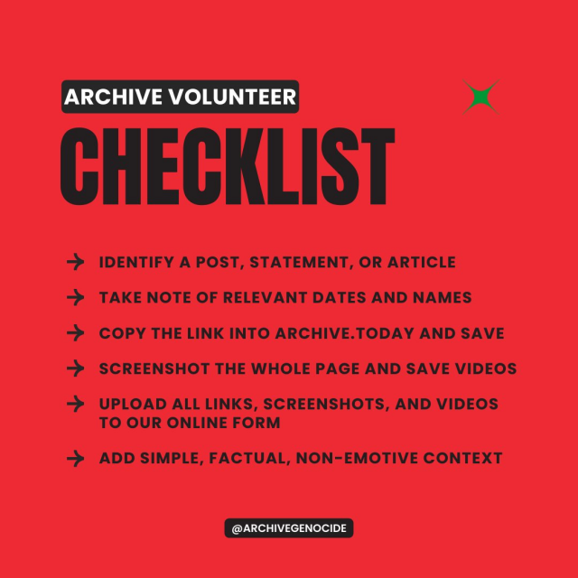 Archive Volunteer Checklist 
Identify a post, statement, or article 
Take note of relevant dates and names 
Copy the link into archive.today and save 
Screenshot the whole page and save videos 
Upload all links, screenshots, and videos to our online form 
Add simple, factual, non-emotive context