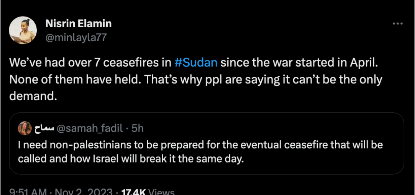 a tweet from @/samah_fedil that reads: I need non-palestinians to be prepared for the eventual ceasefire that will be called and how Israel will break it the same day.

Nisrin Elamin quote tweeted this with: We've had over seven ceasefires in Sudan since the war started in April. None of them have held. That's why people are saying it can't be the only demand. 

This was posted November 2, 2023.