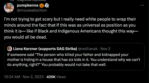 tweet by @/redlianak that reads: If someone said "The person who killed your father and kidnapped your mother is hiding in a house that has six kids in it. You understand why we can't do anything, right?" You probably would not take that well.

This tweet is quoted by @/mouseabolition and says: I'm not trying to get scary but I really need white people to wrap their minds around the fact that if this was as a universal as position as you think it is--like if Black and Indigenous Americans thought this way--you would all be dead.