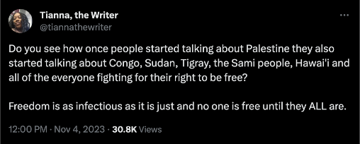 tweet from user @/tiannathewriter that reads: Do you see how once people started talking about Palestine they also started talking about Congo, Sudan, Tigray, the Sami people, Hawai'i and all of the everyone fighting for their right to be free? 

Freedom is as infectious as it is just and no one is free until they ALL are.