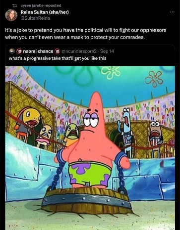 meme of patrick from spongebob squarepants where he's chained in the middle of a collusem, looking unbothered as people jeer and insult him. the meme is captioned with what's a progressive take that'll get you like this. 

@/sultanreina quotes this tweet and says It's a joke to pretend you have the political will to fight our oppressors when you can't even wear a mask to protect your comrades. 