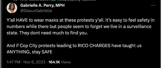 tweet by GeauxGabrielle that reads: 

Y’all HAVE to wear masks at these protests y’all. It’s easy to feel safety in numbers while there but people seem to forget we live in a surveillance state. They dont need much to find you. 

And if Cop City protests leading to RICO CHARGES have taught us ANYTHING, stay SAFE