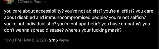 tweet by ReesiePeacie that reads: 
you care about accessibility? you're not ableist? you're a leftist? you care about disabled and immunocompromised people? you're not selfish? you're not individualistic? you're not apathetic? you have empathy? you don't wanna spread disease? where's your fucking mask?