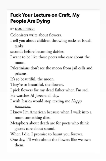 Fuck Your Lecture on Craft, My People Are Dying by Noor Hindi 

Colonizers write about flowers.
I tell you about children throwing rocks at Israeli tanks seconds before becoming daisies. 
I want to be like those poets who care about the moon. 
Palestinians don't see the moon from jail cells and prisons. 
It's so beautiful, the moon. 
They're so beautiful, the flowers. 
I pick flowers for my dead father when I'm sad. 
He watches Al Jazeera all day. 
I wish Jessica would stop texting me Happy Ramadan.
I know I'm American because when I walk into a room something dies. 
Metaphors about death are for poets who think ghosts care about sound. 
When I die, I promise to haunt you forever. 
One day, I'll write about the flowers like we own them.