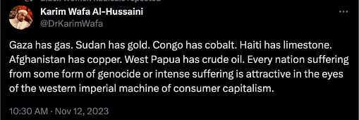 tweet by @/DrKarimWafa that reads: 
Gaza has gas. Sudan has gold. Congo has cobalt. Haiti has limestone. Afghanistan has copper. West Papua has crude oil. Every nation suffering from some form of genocide or intense suffering is attractive in the eyes of the western imperial machine of consumer capitalism.