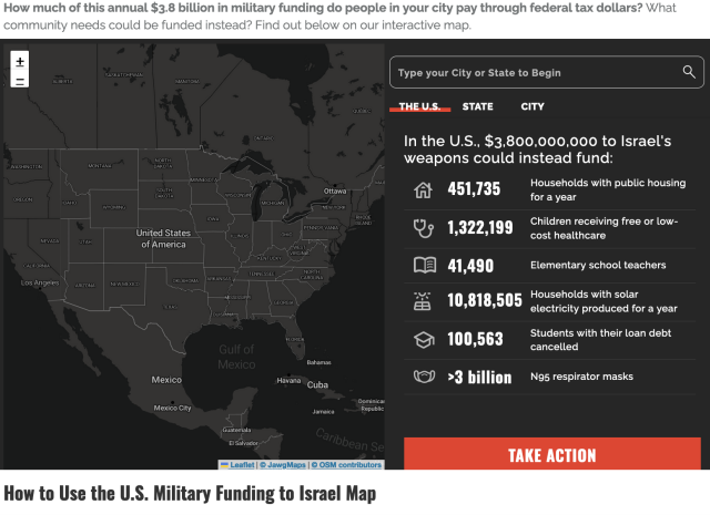 map of the united states with a title that says: How much of this annual $3.8 billion in military funding do people in your city pay through federal tax dollars? What community needs could be funded instead? Find out below on our interactive map. 

In The U.S. $3,800,000,000 to Israel's weapons could instead fund: 
- 451,735 Households with public housing for a year 
- 1,322,199 Children receiving free or low-cost healthcare 
- 41,490 Elementary school teachers 
- 10,818,505 Households with solar electricity produced for a year
- 100,563 Students with their loan debt cancelled 
- Over three billion n95 respirator masks 