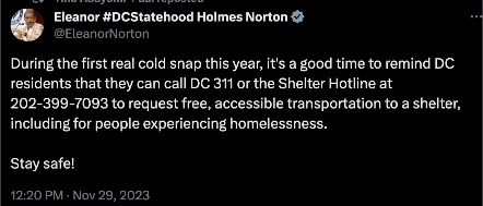 tweet by EleanorNorton that reads: 

During the first real cold snap this year, it's a good time to remind DC residents that they can call DC 311 or the Shelter Hotline at 202-399-7093 to request free, accessible transportation to a shelter, including for people experiencing homelessness.
 
Stay safe!