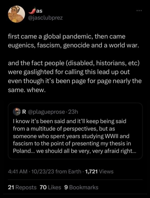 Tweet by @jasclubprez 
first came a global pandemic, then came eugenics, fascism, genocide and a world war.
and the fact people (disabled, historians, etc) were gaslighted for calling this lead up out even though it's been page for page nearly the same. whew.

Quoted tweet by @plagueprose
I know it's been said and it'll keep being said from a multitude of perspectives, but as someone who spent years studying WWIl and fascism to the point of presenting my thesis in Poland... we should all be very, very afraid right now