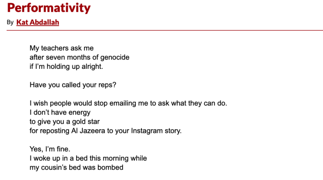 Performativity by Kat Abdallah: My teachers ask me/after seven months of genocide/if I'm holding up alright.//Have you called your reps?//I wish people would stop emailing me to ask what they can do./I don't have energy/to give you a gold star/for reposting Al Jazeera to your Instagram story.//Yes, I'm fine./I woke up in a bed this morning while/my cousin's bed was bombed