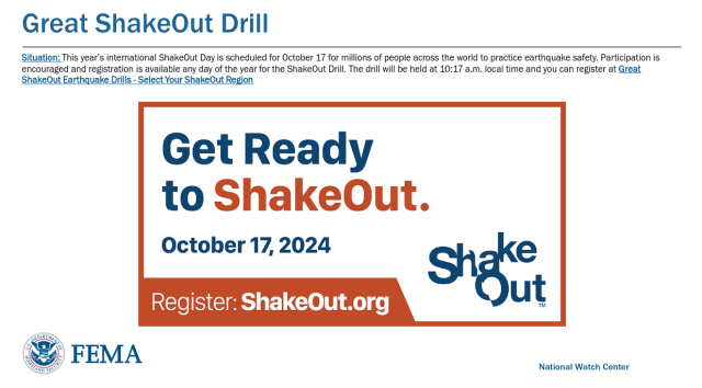 FEMA National Watch Center
Great ShakeOut Drill
Situation: This year’s international ShakeOut Day is scheduled for October 17 for millions of people across the world to practice earthquake safety. Participation is
encouraged and registration is available any day of the year for the ShakeOut Drill. The drill will be held at 10:17 a.m. local time 