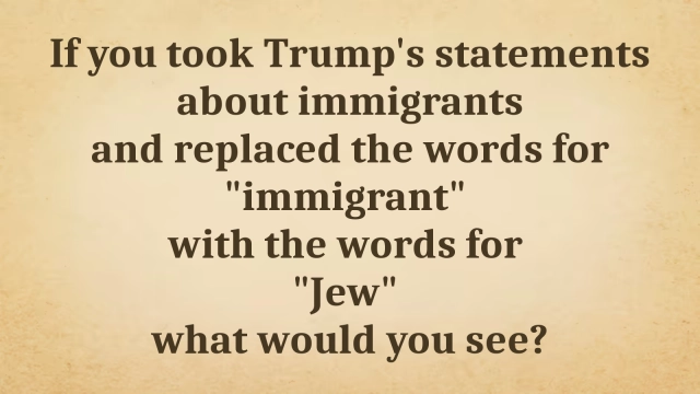 Meme with parchment colored background and dark brown text that reads:

If you took Trump's statements about immigrants and replaced the words for "immigrant" with the words for "Jew", what would you see?