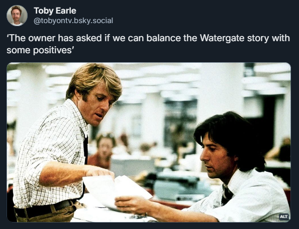 
Toby Earle
‪@tobyontv.bsky.social‬
‘The owner has asked if we can balance the Watergate story with some positives’

Screenshot of a post by Toby Earle, featuring a still from "All the Presidents Men" where Robert Redford as Bob Woodward is sitting on the desk of Dustin Hoffman as Carl Bernstein and pointing at reporting leads