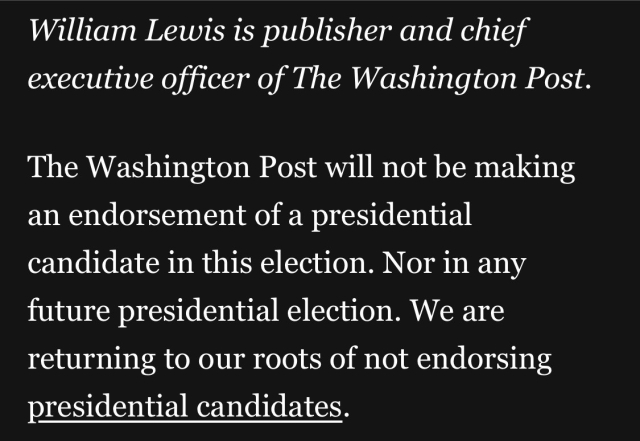 William Lewis is publisher and chief executive officer of The Washington Post. The Washington Post will not be making an endorsement of a presidential candidate in this election. Nor in any future presidential election. We are returning to our roots of not endorsing presidential candidates.

https://www.washingtonpost.com/opinions/2024/10/25/washington-post-endorsement/

Accessed: 25 October 2024, 2249 EST