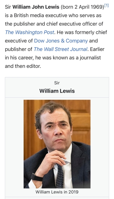 Sir William John Lewis (born 2 April 1969) |1 is a British media executive who serves as the publisher and chief executive officer of The Washington Post. He was formerly chief executive of Dow Jones & Company and publisher of The Wall Street Journal. Earlier in his career, he was known as a journalist and then editor. Sir William Lewis William Lewis in 2019

https://en.m.wikipedia.org/wiki/William_Lewis_(journalist)

Accessed: 25 October 2024, 2354 EST