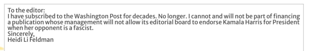 To the editor: I have subscribed to the Washington Post for decades. No longer. I cannot and will not be part of financing a publication whose management will not allow its editorial board to endorse Kamala Harris for President when her opponent is a fascist. Sincerely, Heidi Li Feldman