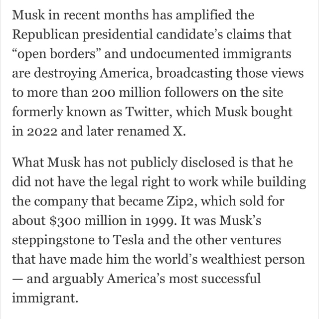 Musk in recent months has amplified the Republican presidential candidate’s claims that “open borders” and undocumented immigrants are destroying America, broadcasting those views to more than 200 million followers on the site formerly known as Twitter, which Musk bought in 2022 and later renamed X.

What Musk has not publicly disclosed is that he did not have the legal right to work while building the company that became Zip2, which sold for about $300 million in 1999. It was Musk’s steppingstone to Tesla and the other ventures that have made him the world’s wealthiest person — and arguably America’s most successful immigrant. 