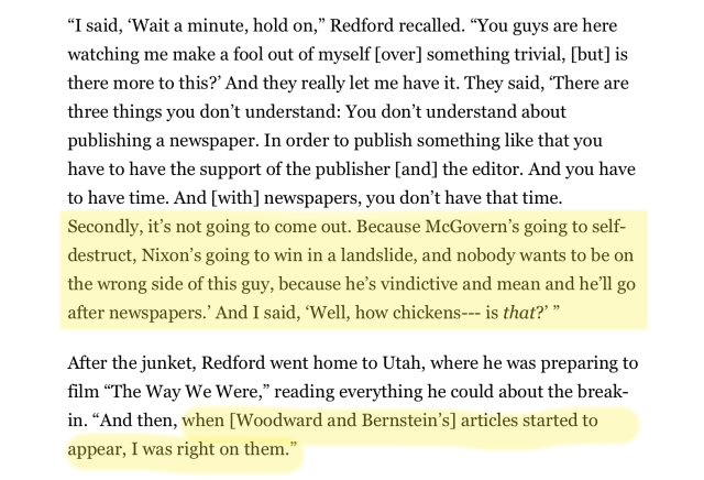 “I said, ‘Wait a minute, hold on,” Redford recalled. “You guys are here watching me make a fool out of myself [over] something trivial, [but] is there more to this?” And they really let me have it. They said, ‘There are three things you don’t understand: You don’t understand about publishing a newspaper. In order to publish something like that you have to have the support of the publisher [and] the editor. And you have to have time. And [with] newspapers, you don’t have that time. Secondly, it’s not going to come out. Because McGovern’s going to self- destruct, Nixon’s going to win in a landslide, and nobody wants to be on the wrong side of this guy, because he’s vindictive and mean and he’ll go after newspapers.” And I said, ‘Well, how chickens--- is that?’”

After the junket, Redford went home to Utah, where he was preparing to film “The Way We Were,” reading everything he could about the break- in. “And then, when [Woodward and Bernstein’s] articles started to appear, I was right on them.” 