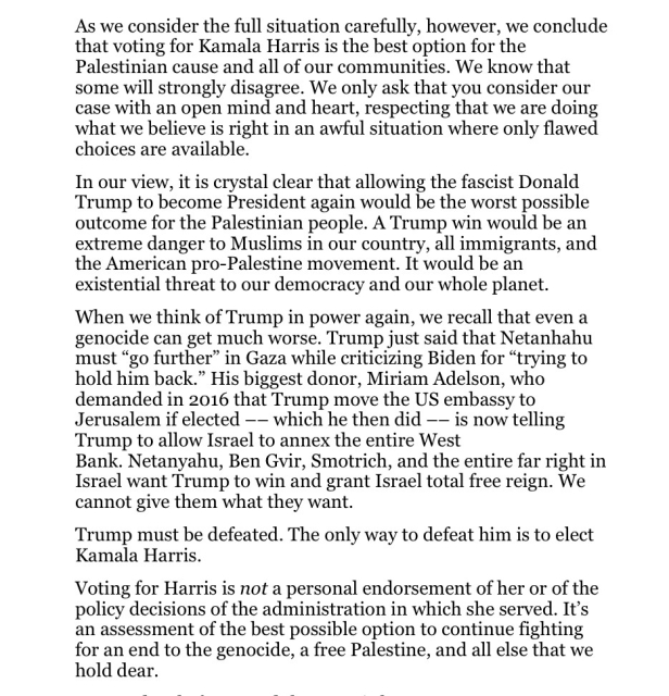 Text:
As we consider the full situation carefully, however, we conclude that voting for Kamala Harris is the best option for the Palestinian cause and all of our communities. We know that some will strongly disagree. We only ask that you consider our case with an open mind and heart, respecting that we are doing what we believe is right in an awful situation where only flawed choices are available.

In our view, it is crystal clear that allowing the fascist Donald Trump to become President again would be the worst possible outcome for the Palestinian people. A Trump win would be an extreme danger to Muslims in our country, all immigrants, and the American pro-Palestine movement. It would be an existential threat to our democracy and our whole planet. When we think of Trump in power again, we recall that even a genocide can get much worse. Trump just said that Netanhahu must “go further” in Gaza while criticizing Biden for “trying to hold him back.” His biggest donor, Miriam Adelson, who demanded in 2016 that Trump move the US embassy to Jerusalem if elected —— which he then did — is now telling Trump to allow Israel to annex the entire West

Bank. Netanyahu, Ben Gvir, Smotrich, and the entire far right in Israel want Trump to win and grant Israel total free reign. We cannot give them what they want.

Trump must be defeated. The only way to defeat him is to elect Kamala Harris.

Voting for Harris is not a personal endorsement of 