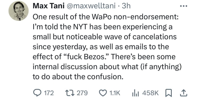 10/26 twoot by Semaphore’s Max Tani: “One result of the WaPo non-endorsement: I’m told the NYT has been experiencing a small but noticeable wave of cancelations since yesterday, as well as emails to the effect of “fuck Bezos.” There’s been some internal discussion about what (if anything) to do about the confusion.”