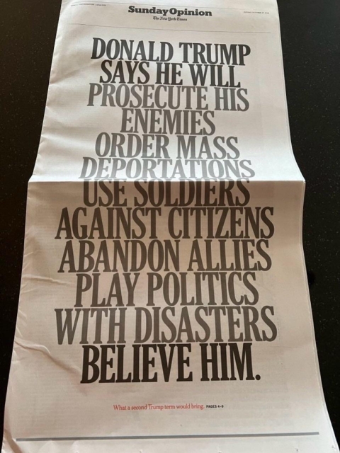 10/27 full page cover of the NYT’s opinion section:
“Donald Trump says he will prosecute his enemies… order mass deportations… use soldiers against citizens… abandon allies… play politics with disasters… believe him”
