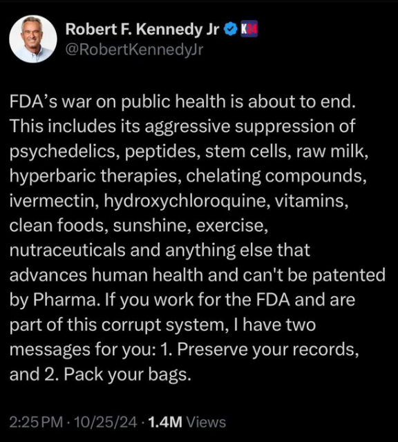 Robert F. Kennedy Jr tweet: 

FDA’s war on public health is about to end. This includes its aggressive suppression of psychedelics, peptides, stem cells, raw milk, hyperbaric therapies, chelating compounds, ivermectin, hydroxychloroquine, vitamins, clean foods, sunshine, exercise, nutraceuticals and anything else that advances human health and can't be patented by Pharma. If you work for the FDA and are part of this corrupt system, | have two messages for you: 1. Preserve your records, and 2. Pack your bags. 