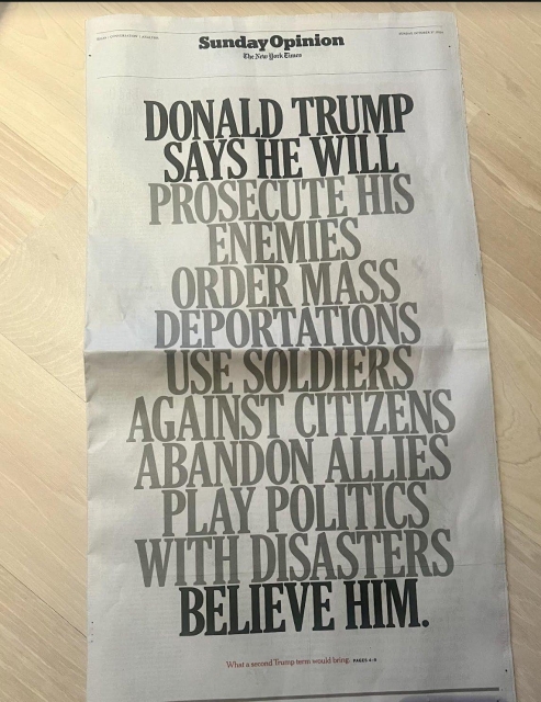 Sunday Opinion page, New York Times, full spread, all caps:

DONALD TRUMP SAYS HE WILL  PROSECUTE HIS ENEMIES 

ORDER MASS DEPORTATIONS 

USE SOLDIERS AGAINST CITIZENS 

ABANDON ALLIES 

PLAY POLITICS WITH DISASTERS.

BELIEVE HIM. 