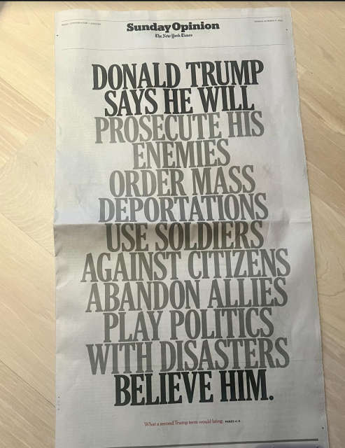 NY Times full-page front page of the Sunday Opinion in all caps:

DONALD TRUMP SAYS HE WILL PROSECUTE HIS ENEMIES
ORDER MASS DEPORTATIONS 
USE SOLDIERS AGAINST CITIZENS 
ABANDON ALLIES 
PLAY POLITICS WITH DISASTERS
BELIEVE HIM