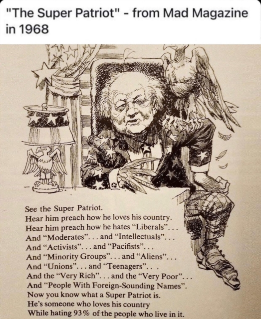 See the Super Patriot.
Hear him preach how he loves his country.
Hear him preach how he hates "Liberals"
And "Moderates" and "Intellectuals"
And "Activists" and "Pacifists"
And "Minority Groups" and "Aliens"
And "Unions" and "Teenagers"
And the "Very Rich" and the "Very Poor" And 
"People With Foreign-Sounding Names"
Now you know what a Super Patriot is.
He's someone who loves his country 
While hating 93% of the people who live in it.
