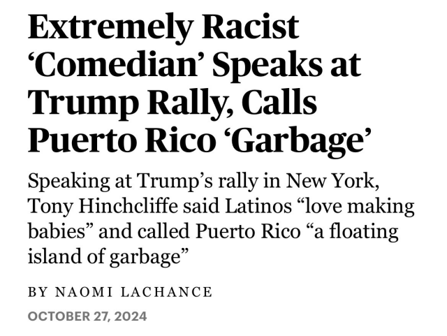 Headline:

Extremely Racist ‘Comedian’ Speaks at Trump Rally, Calls Puerto Rico ‘Garbage’ Speaking at Trump’s rally in New York, Tony Hinchcliffe said Latinos “love making babies” and called Puerto Rico “a floating island of garbage”

BY NAOMI LACHANCE

OCTOBER 27, 2024 