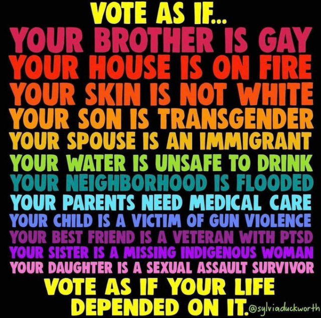 VOTE AS IF...
YOUR BROTHER IS GAY 
YOUR HOUSE IS ON FIRE 
YOUR SKIN IS NOT WHITE 
YOUR SON IS TRANSGENDER 
YOUR SPOUSE IS AN IMMIGRANT 
YOUR WATER IS UNSAFE TO DRINK 
YOUR NEIGHBORHOOD IS FLOODED 
YOUR PARENTS NEED MEDICAL CARE 
YOUR CHILD IS A VICTIM OF GUN VIOLENCE 
YOUR BEST FRIEND IS A VETERAN WITH PTSD 
YOUR SISTER IS A MISSING INDIGENOUS WOMAN 
YOUR DAUGHTER IS A SEXUAL ASSAULT SURVIVOR 
VOTE AS IF YOUR LIFE DEPENDED ON IT.