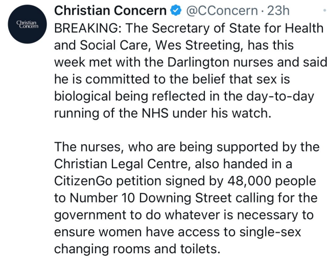 From the Christian Concern Twitter page on October 27th: "BREAKING: The Secretary of State for Health and Social Care, Wes Streeting, has this week met with the Darlington nurses and said he is committed to the belief that sex is biological being reflected in the day-to-day running of the NHS under his watch. The nurses, who are being supported by the Christian Legal Centre, also handed in a CitizenGo petition signed by 48,000 people to Number 10 Downing Street calling for the government to do whatever is necessary to ensure women have access to single-sex changing rooms and toilets."