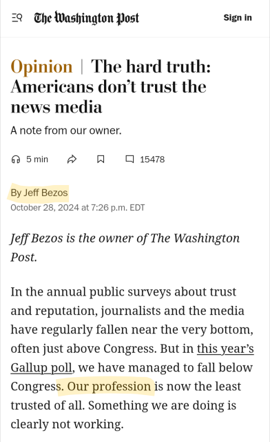 Opinion  The hard truth: Americans don’t trust the news media
A note from our owner.
5 min



15478
By Jeff Bezos
October 28, 2024 at 7:26 p.m. EDT
Jeff Bezos is the owner of The Washington Post.

In the annual public surveys about trust and reputation, journalists and the media have regularly fallen near the very bottom, often just above Congress. But in this year’s Gallup poll, we have managed to fall below Congress. Our profession is now the least trusted of all. Something we are doing is clearly not working.