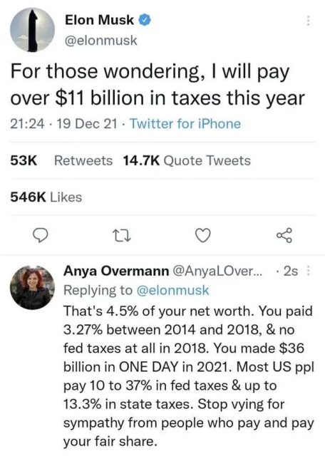 @elonmusk:

For those wondering, | will pay over $11 billion in taxes this year

@AnyalOver Replying to @elonmusk: 

That's 4.5% of your net worth. You paid 3.27% between 2014 and 2018, & no fed taxes at all in 2018. You made $36 billion in ONE DAY in 2021. Most US ppl pay 10 to 37% in fed taxes & up to 13.3% in state taxes. Stop vying for sympathy from people who pay and pay your fair share. 