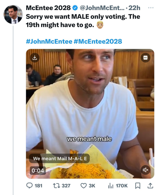 Tweet from McEntee 2028 & @JohnMcEntee...

Sorry we want MALE only voting. The 19th might have to go. (blonde male emoji)

 #JohnMcEntee #McEntee2028 

Screen grab of a vid, of man in white tee shirt eating, with the closed caption "we meant male" over a subtitle that reads: "We meant Mail. M-A-L-E"