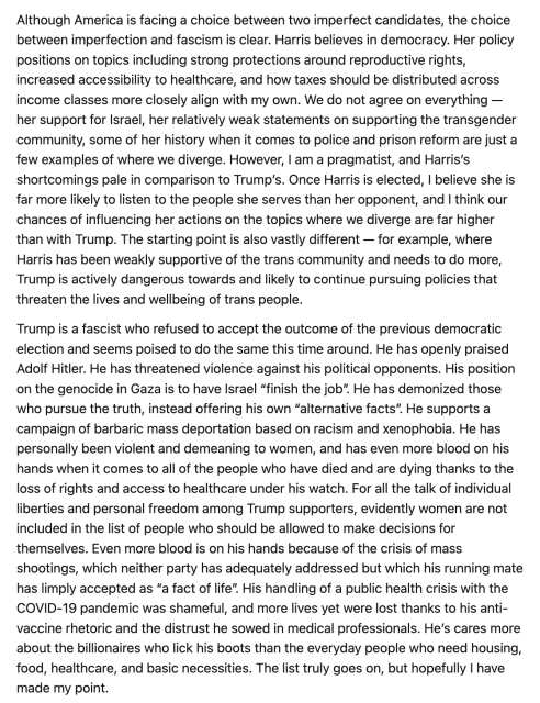 Although America is facing a choice between two imperfect candidates, the choice between imperfection and fascism is clear. Harris believes in democracy. Her policy positions on topics including strong protections around reproductive rights, increased accessibility to healthcare, and how taxes should be distributed across income classes more closely align with my own. We do not agree on everything — her support for Israel, her relatively weak statements on supporting the transgender community, some of her history when it comes to police and prison reform are just a few examples of where we diverge. However, I am a pragmatist, and Harris’s shortcomings pale in comparison to Trump’s. Once Harris is elected, I believe she is far more likely to listen to the people she serves than her opponent, and I think our chances of influencing her actions on the topics where we diverge are far higher than with Trump. The starting point is also vastly different — for example, where Harris has been weakly supportive of the trans community and needs to do more, Trump is actively dangerous towards and likely to continue pursuing policies that threaten the lives and wellbeing of trans people.

Trump is a fascist who refused to accept the outcome of the previous democratic election and seems poised to do the same this time around. He has openly praised Adolf Hitler. He has threatened violence again