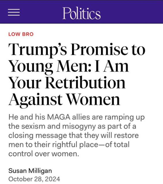 Politics 

Trump’s Promise to Young Men: [ Am Your Retribution Against Women

He and his MAGA allies are ramping up the sexism and misogyny as part of a closing message that they will restore men to their rightful place—of total control over women.

Susan Milligan

October 28, 2024 