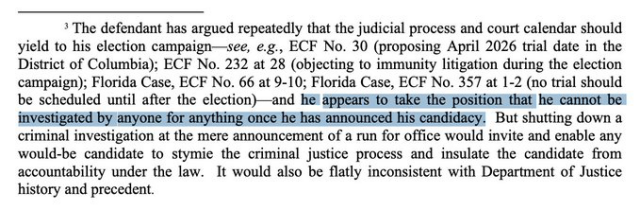 > The defendant has argued repeatedly that the judicial process and court calendar should yield to his election campaign—see, e.g., ECF No. 30 (proposing April 2026 trial date in the District of Columbia); ECF No. 232 at 28 (objecting to immunity ltigation during the lection campaign); Florida Case, ECF No. 66 at 9-10; Florida Case, ECF No. 357 at 1-2 (no trial should be scheduled until after the election)—and 👉🏼he appears to take the position:that he cannot be: investigated by anyone for anything once he has announced his candidacy.👈🏼 But shutting down a criminal investigation at the mere announcement of a run for office would invite and enable any would-be candidate to stymie the criminal justice process and insulate the candidate from accountability under the law. It would also be flatly inconsistent with Department of Justice history and precedent. 