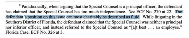 Paradoxically, when arguing that the Special Counsel is a principal officer, the defendant has claimed that the Special Counsel has too much independence. See ECF No. 270 at 22. 👉🏼The defendant’s position on this issue can most charitably be described as fluid.👈🏼 While litigating in the Southern District of Florida, the defendant claimed that the Special Counsel was neither a principal nor inferior officer, and instead referred to the Special Counsel as “[a]t best . . . an employee.” Florida Case, ECF No. 326 at 3, 