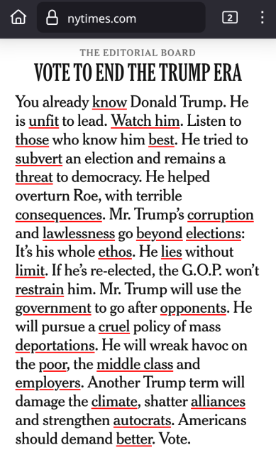 

The Editorial Board

Vote to End the Trump Era

You already know Donald Trump. He is unfit to lead. Watch him. Listen to those who know him best. He tried to subvert an election and remains a threat to democracy. He helped overturn Roe, with terrible consequences. Mr. Trump’s corruption and lawlessness go beyond elections: It’s his whole ethos. He lies without limit. If he’s re-elected, the G.O.P. won’t restrain him. Mr. Trump will use the government to go after opponents. He will pursue a cruel policy of mass deportations. He will wreak havoc on the poor, the middle class and employers. Another Trump term will damage the climate, shatter alliances and strengthen autocrats. Americans should demand better. Vote.
