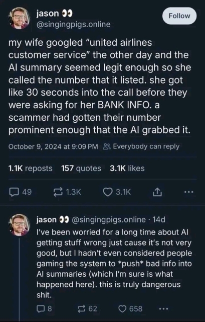 jason @singingpigs.online

my wife googled “united airlines customer service" the other day and the Al summary seemed legit enough so she called the number that it listed. she got like 30 seconds into the call before they were asking for her BANK INFO. a scammer had gotten their number prominent enough that the Al grabbed it. October 9, 2024 at 9:09 PM 23 Everybody can reply 11K reposts 157 quotes 3.1K likes (349 = 1.3K (RN o 

jason @singingpigs.online - 14d

I've been worried for a long time about Al getting stuff wrong just cause it's not very good, but | hadn't even considered people gaming the system to *push* bad info into Al summaries (which I'm sure is what happened here). this is truly dangerous