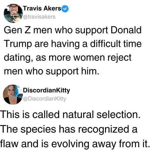 Travis Akers @travisakers

Gen Z men who support Donald
Trump are having a difficult time dating, as more women reject men who support him

DiscordianKitty @DiscordianKitty

This is called natural selection. The species has recognized a flaw and is evolving away from it